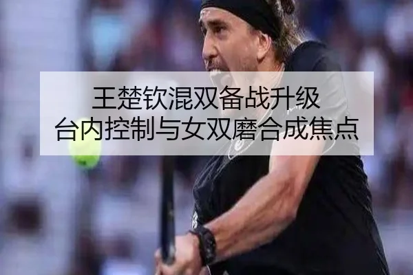 王楚钦混双备战升级 台内控制与女双磨合成焦点